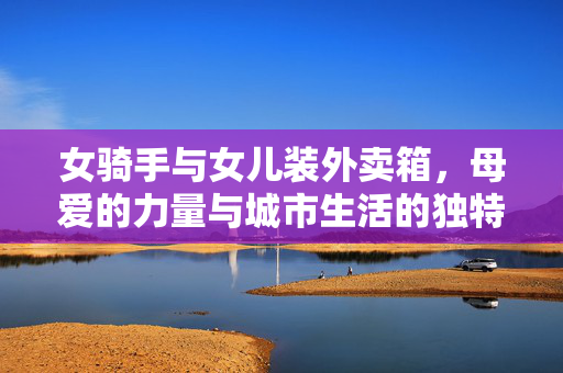女骑手与女儿装外卖箱，母爱的力量与城市生活的独特风景