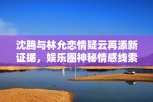 沈腾与林允恋情疑云再添新证据，娱乐圈神秘情感线索揭秘