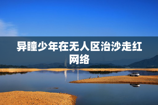 异瞳少年在无人区治沙走红网络