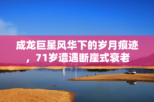成龙巨星风华下的岁月痕迹，71岁遭遇断崖式衰老