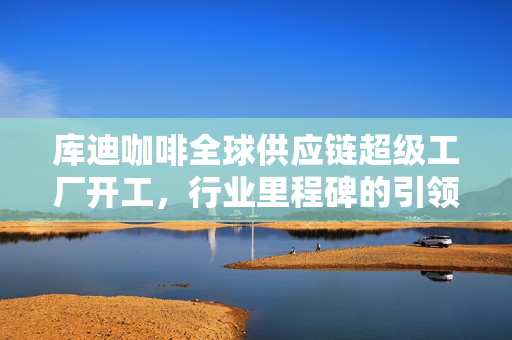 库迪咖啡全球供应链超级工厂开工，行业里程碑的引领者