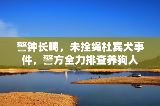 警钟长鸣，未拴绳杜宾犬事件，警方全力排查养狗人
