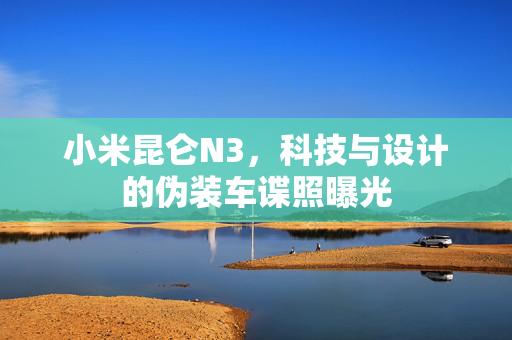 小米昆仑N3，科技与设计的伪装车谍照曝光