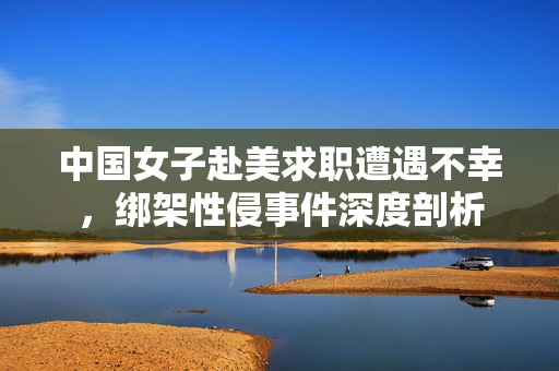 中国女子赴美求职遭遇不幸，绑架性侵事件深度剖析