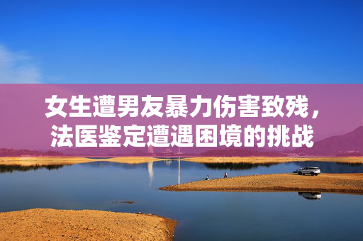 女生遭男友暴力伤害致残，法医鉴定遭遇困境的挑战