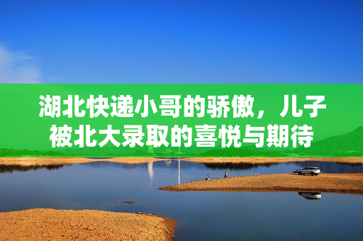 湖北快递小哥的骄傲，儿子被北大录取的喜悦与期待