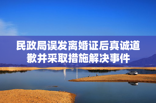 民政局误发离婚证后真诚道歉并采取措施解决事件