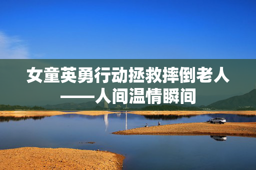 女童英勇行动拯救摔倒老人——人间温情瞬间