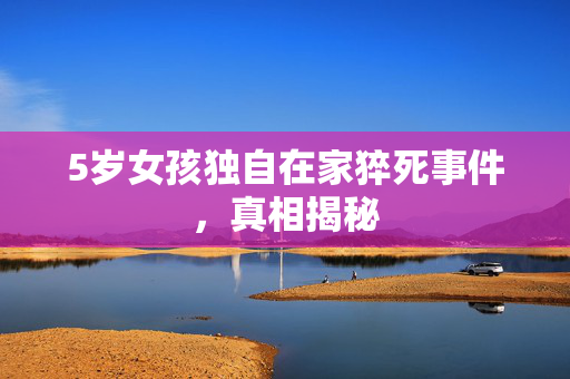 5岁女孩独自在家猝死事件，真相揭秘