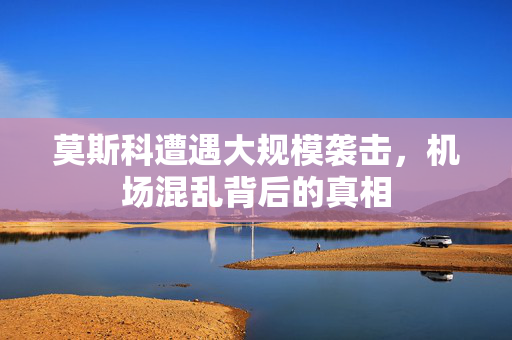 莫斯科遭遇大规模袭击，机场混乱背后的真相