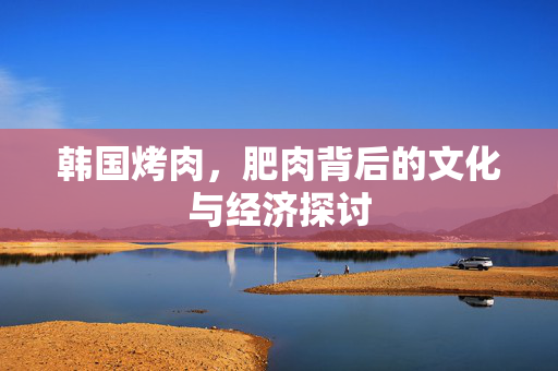 韩国烤肉，肥肉背后的文化与经济探讨