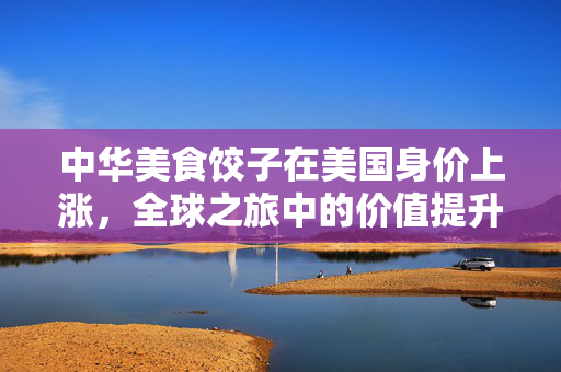 中华美食饺子在美国身价上涨，全球之旅中的价值提升