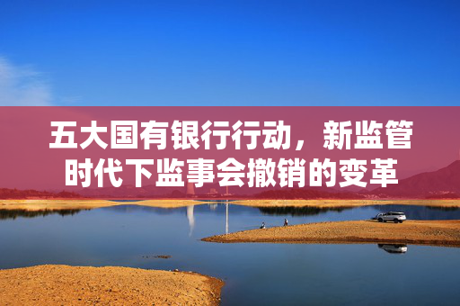 五大国有银行行动，新监管时代下监事会撤销的变革