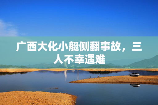 广西大化小艇侧翻事故，三人不幸遇难