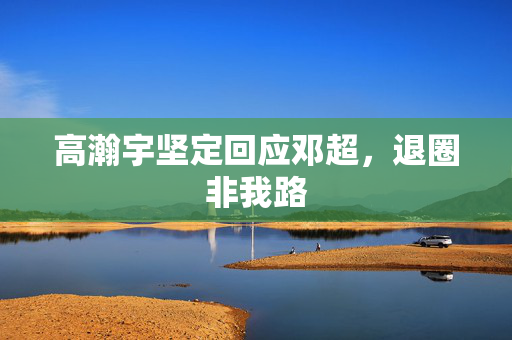 高瀚宇坚定回应邓超，退圈非我路