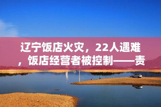 辽宁饭店火灾，22人遇难，饭店经营者被控制——责任与反思的深度探讨