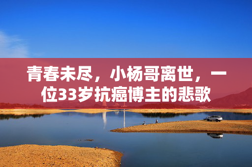 青春未尽，小杨哥离世，一位33岁抗癌博主的悲歌