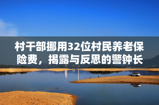 村干部挪用32位村民养老保险费，揭露与反思的警钟长鸣