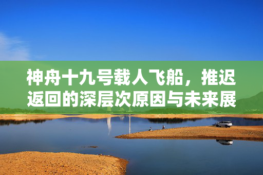 神舟十九号载人飞船，推迟返回的深层次原因与未来展望