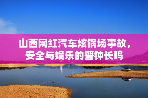 山西网红汽车炫锅场事故，安全与娱乐的警钟长鸣