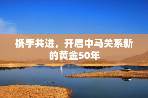 携手共进，开启中马关系新的黄金50年
