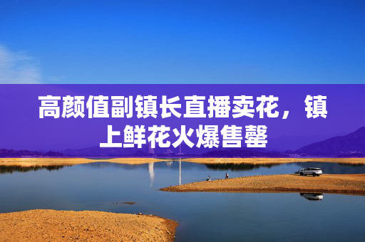高颜值副镇长直播卖花，镇上鲜花火爆售罄