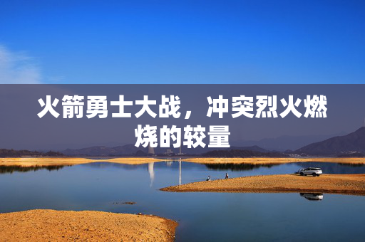 火箭勇士大战，冲突烈火燃烧的较量