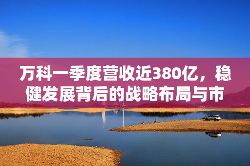 万科一季度营收近380亿，稳健发展背后的战略布局与市场洞察