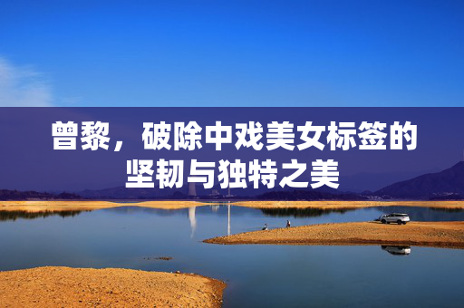 曾黎，破除中戏美女标签的坚韧与独特之美