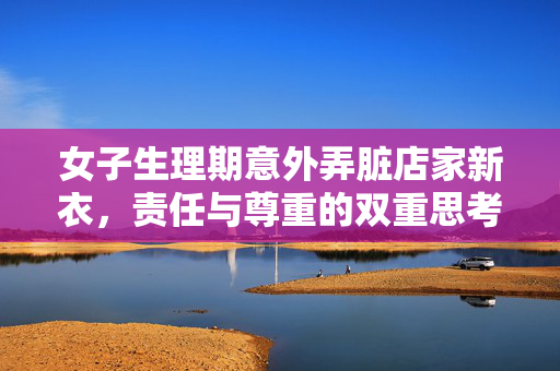 女子生理期意外弄脏店家新衣，责任与尊重的双重思考