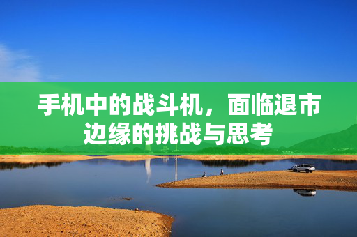 手机中的战斗机，面临退市边缘的挑战与思考