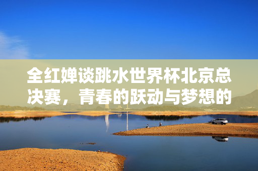 全红婵谈跳水世界杯北京总决赛，青春的跃动与梦想的起航