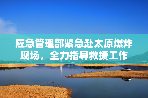 应急管理部紧急赴太原爆炸现场，全力指导救援工作