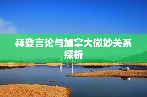 拜登言论与加拿大微妙关系探析