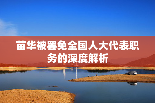 苗华被罢免全国人大代表职务的深度解析