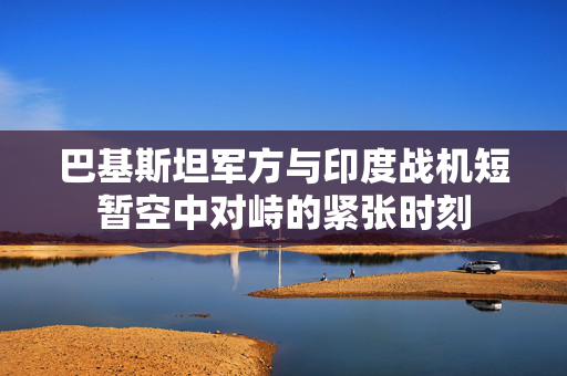 巴基斯坦军方与印度战机短暂空中对峙的紧张时刻