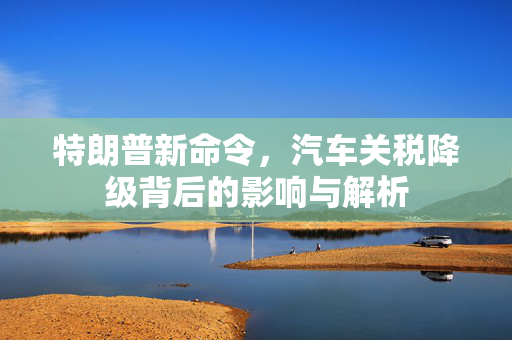 特朗普新命令，汽车关税降级背后的影响与解析