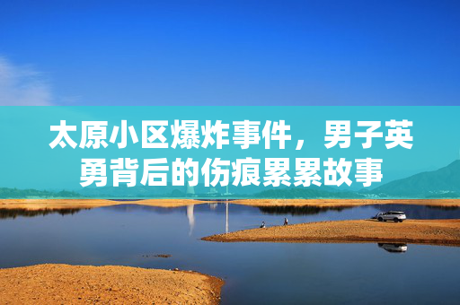 太原小区爆炸事件，男子英勇背后的伤痕累累故事