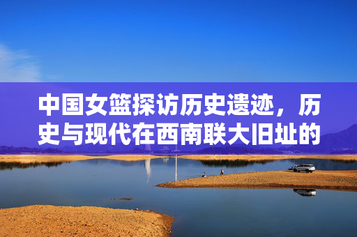 中国女篮探访历史遗迹，历史与现代在西南联大旧址的交融