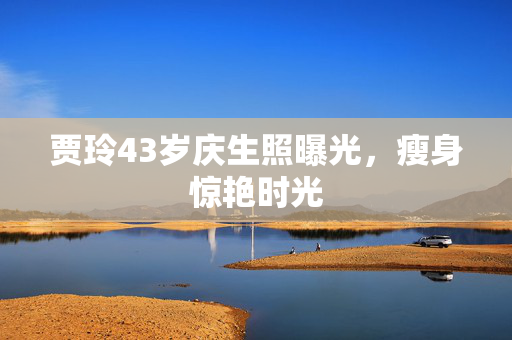 贾玲43岁庆生照曝光，瘦身惊艳时光