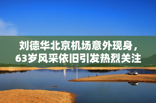刘德华北京机场意外现身，63岁风采依旧引发热烈关注