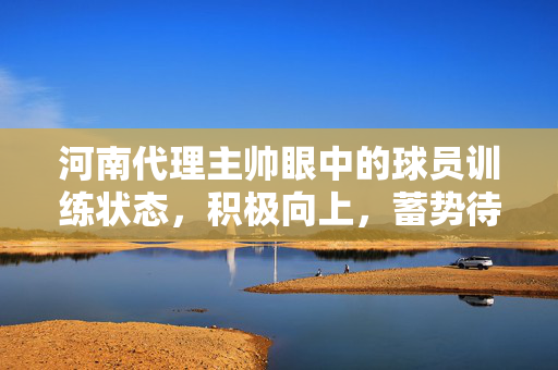 河南代理主帅眼中的球员训练状态，积极向上，蓄势待发