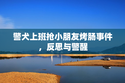警犬上班抢小朋友烤肠事件，反思与警醒