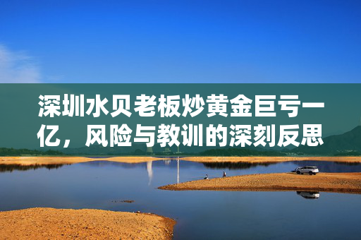 深圳水贝老板炒黄金巨亏一亿，风险与教训的深刻反思
