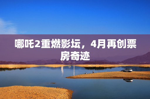 哪吒2重燃影坛，4月再创票房奇迹