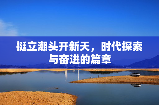 挺立潮头开新天，时代探索与奋进的篇章