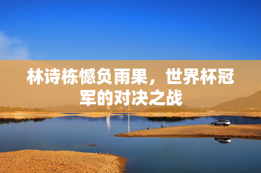 林诗栋憾负雨果，世界杯冠军的对决之战