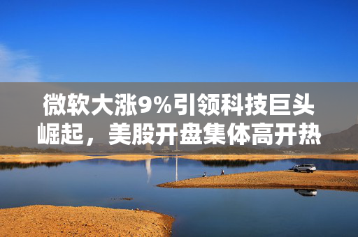 微软大涨9%引领科技巨头崛起，美股开盘集体高开热潮