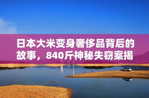 日本大米变身奢侈品背后的故事，840斤神秘失窃案揭秘