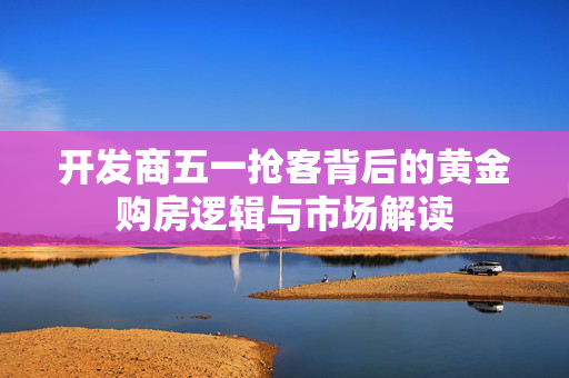 开发商五一抢客背后的黄金购房逻辑与市场解读